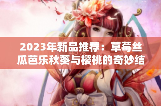 2023年新品推荐：草莓丝瓜芭乐秋葵与樱桃的奇妙结合