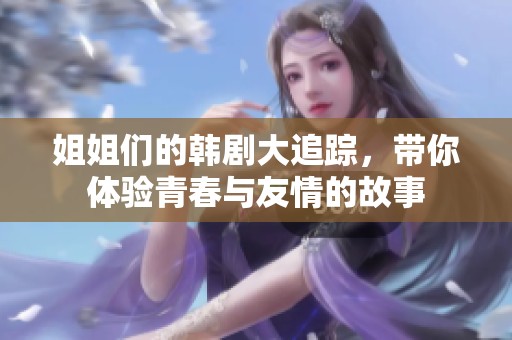姐姐们的韩剧大追踪，带你体验青春与友情的故事