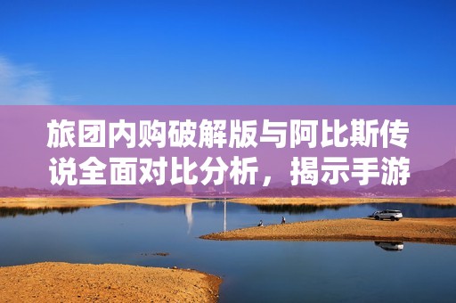 旅团内购破解版与阿比斯传说全面对比分析，揭示手游选择的最佳答案