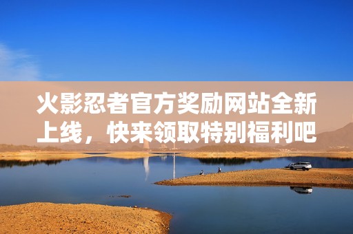 火影忍者官方奖励网站全新上线，快来领取特别福利吧！