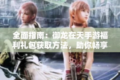 全面指南：御龙在天手游福利礼包获取方法，助你畅享游戏乐趣
