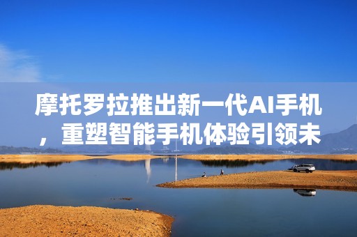摩托罗拉推出新一代AI手机，重塑智能手机体验引领未来科技潮流