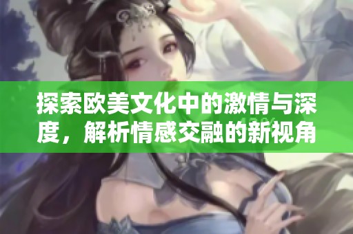 探索欧美文化中的激情与深度，解析情感交融的新视角