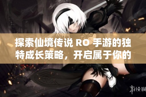 探索仙境传说 RO 手游的独特成长策略，开启属于你的奇幻冒险之旅！