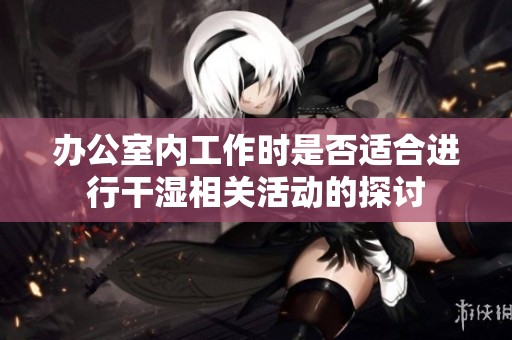 办公室内工作时是否适合进行干湿相关活动的探讨