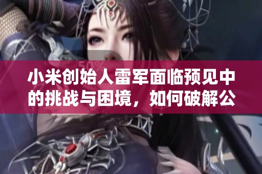 小米创始人雷军面临预见中的挑战与困境，如何破解公司发展的“痛苦”难题