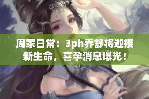 周家日常：3ph乔舒将迎接新生命，喜孕消息曝光！