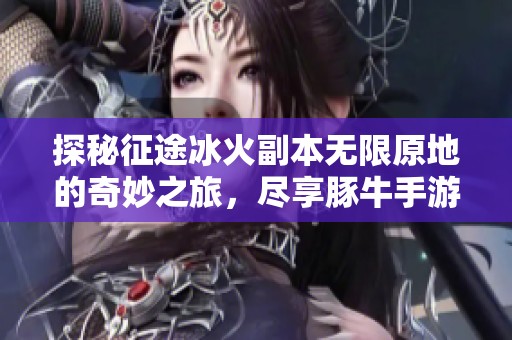 探秘征途冰火副本无限原地的奇妙之旅，尽享豚牛手游网的精彩世界