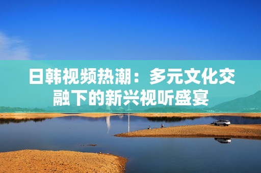 日韩视频热潮：多元文化交融下的新兴视听盛宴