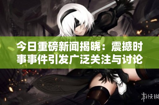 今日重磅新闻揭晓：震撼时事事件引发广泛关注与讨论