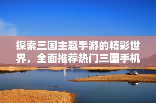 探索三国主题手游的精彩世界，全面推荐热门三国手机单机游戏排行榜