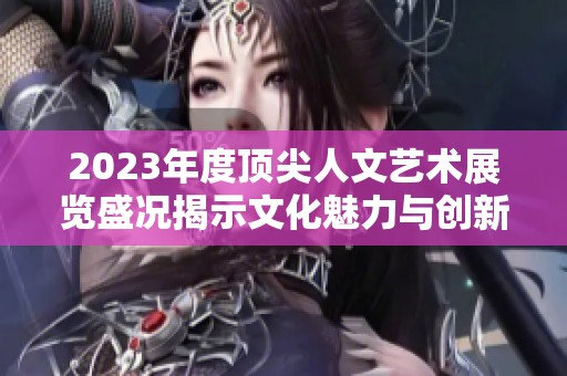 2023年度顶尖人文艺术展览盛况揭示文化魅力与创新精神