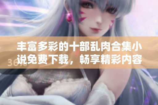 丰富多彩的十部乱肉合集小说免费下载，畅享精彩内容