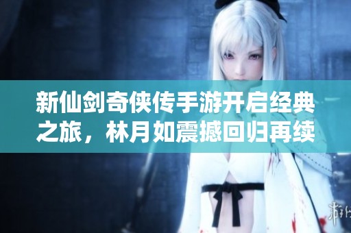 新仙剑奇侠传手游开启经典之旅，林月如震撼回归再续江湖传奇故事