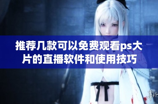 推荐几款可以免费观看ps大片的直播软件和使用技巧