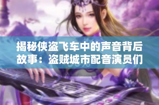 揭秘侠盗飞车中的声音背后故事：盗贼城市配音演员们的精彩人生与创作历程
