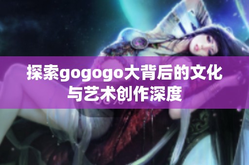 探索gogogo大背后的文化与艺术创作深度