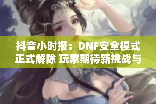 抖音小时报：DNF安全模式正式解除 玩家期待新挑战与乐趣