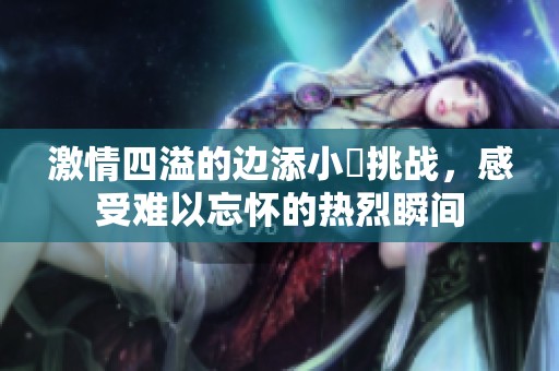 激情四溢的边添小泬挑战，感受难以忘怀的热烈瞬间
