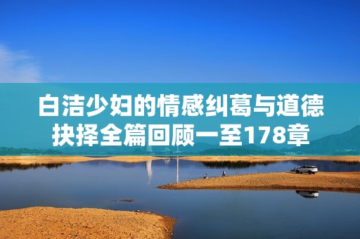 白洁少妇的情感纠葛与道德抉择全篇回顾一至178章