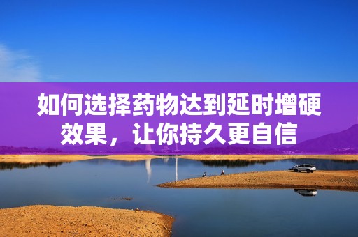 如何选择药物达到延时增硬效果，让你持久更自信