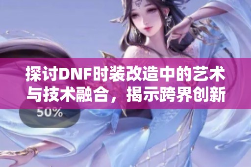 探讨DNF时装改造中的艺术与技术融合，揭示跨界创新的独特魅力与实践意义