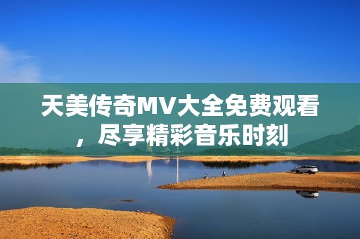天美传奇MV大全免费观看，尽享精彩音乐时刻