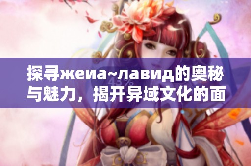 探寻жeиа~лавид的奥秘与魅力，揭开异域文化的面纱