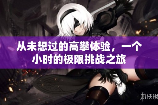 从未想过的高攀体验，一个小时的极限挑战之旅