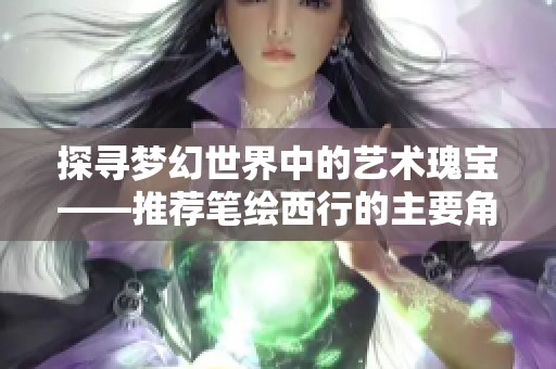 探寻梦幻世界中的艺术瑰宝——推荐笔绘西行的主要角色解析与欣赏