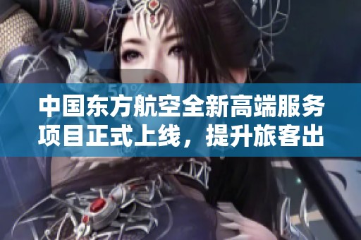 中国东方航空全新高端服务项目正式上线，提升旅客出行体验
