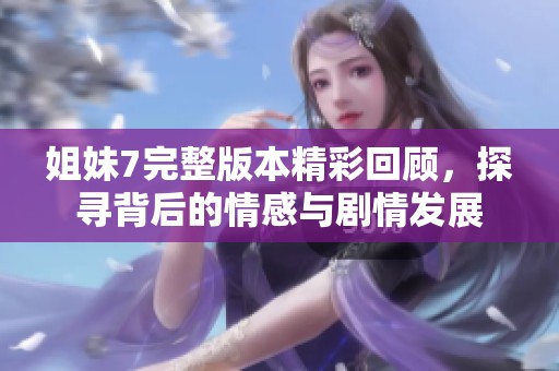 姐妹7完整版本精彩回顾，探寻背后的情感与剧情发展