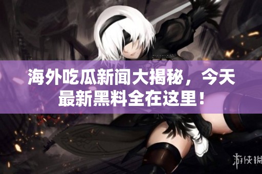 海外吃瓜新闻大揭秘，今天最新黑料全在这里！