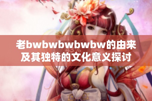 老bwbwbwbwbw的由来及其独特的文化意义探讨