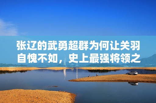 张辽的武勇超群为何让关羽自愧不如，史上最强将领之一的真正实力揭秘