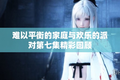 难以平衡的家庭与欢乐的派对第七集精彩回顾