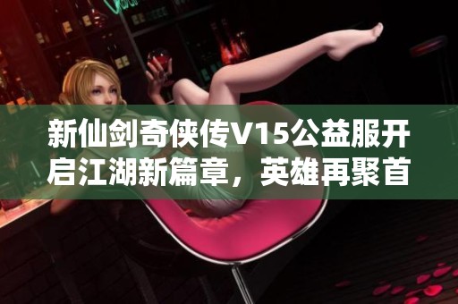 新仙剑奇侠传V15公益服开启江湖新篇章，英雄再聚首共同书写传奇故事！