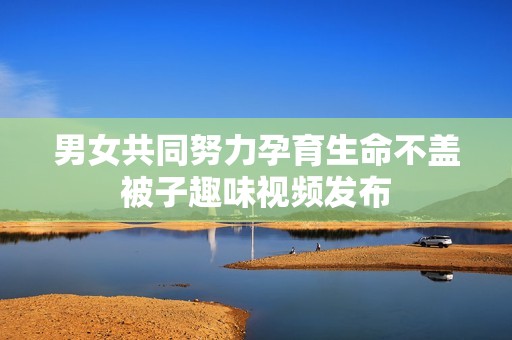 男女共同努力孕育生命不盖被子趣味视频发布