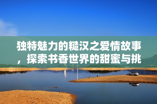 独特魅力的糙汉之爱情故事，探索书香世界的甜蜜与挑战