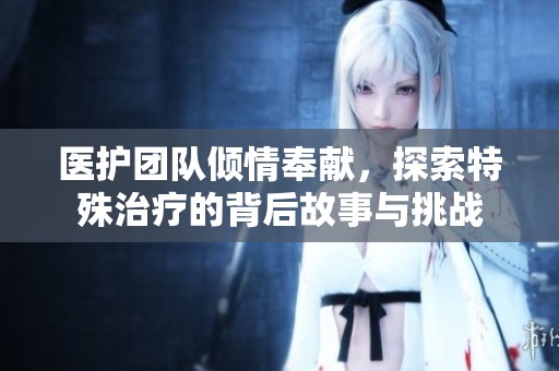 医护团队倾情奉献，探索特殊治疗的背后故事与挑战