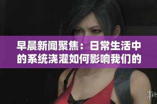 早晨新闻聚焦：日常生活中的系统浇灌如何影响我们的感知与体验