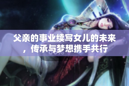 父亲的事业续写女儿的未来，传承与梦想携手共行