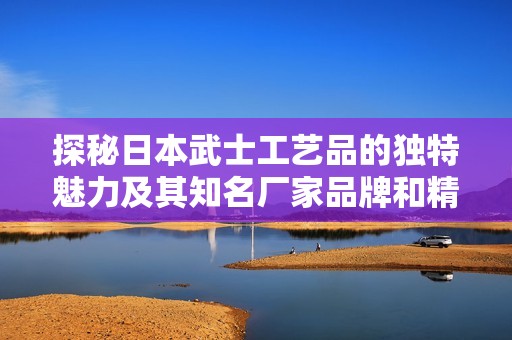 探秘日本武士工艺品的独特魅力及其知名厂家品牌和精选图片展示