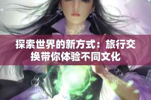 探索世界的新方式：旅行交换带你体验不同文化