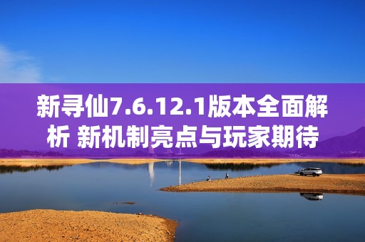 新寻仙7.6.12.1版本全面解析 新机制亮点与玩家期待展望