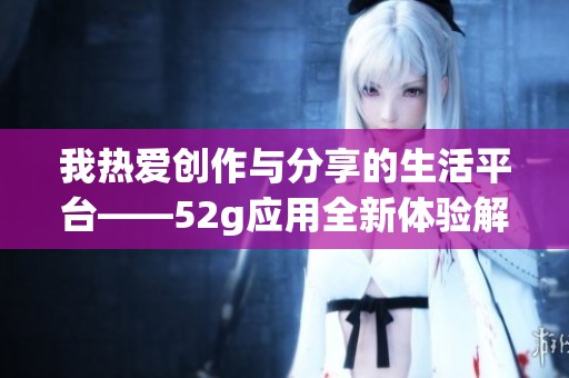 我热爱创作与分享的生活平台——52g应用全新体验解读