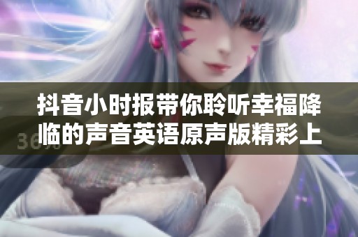 抖音小时报带你聆听幸福降临的声音英语原声版精彩上线社会新闻动态