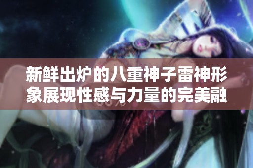 新鲜出炉的八重神子雷神形象展现性感与力量的完美融合令人惊艳
