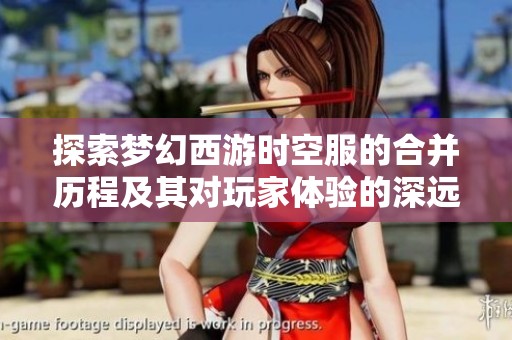 探索梦幻西游时空服的合并历程及其对玩家体验的深远影响与意义