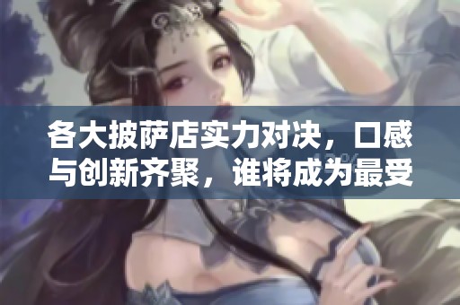 各大披萨店实力对决，口感与创新齐聚，谁将成为最受欢迎的热辣美味之王